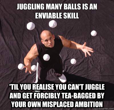 Juggling many balls is an enviable skill 'til you realise you can't juggle and get forcibly tea-bagged by your own misplaced ambition - Juggling many balls is an enviable skill 'til you realise you can't juggle and get forcibly tea-bagged by your own misplaced ambition  You cant juggle