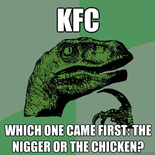 kfc which one came first: the nigger or the chicken?  Philosoraptor