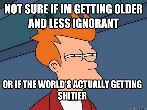 Not sure if im getting older and less ignorant or if the world's actually getting shitier - Not sure if im getting older and less ignorant or if the world's actually getting shitier  Futurama Fry