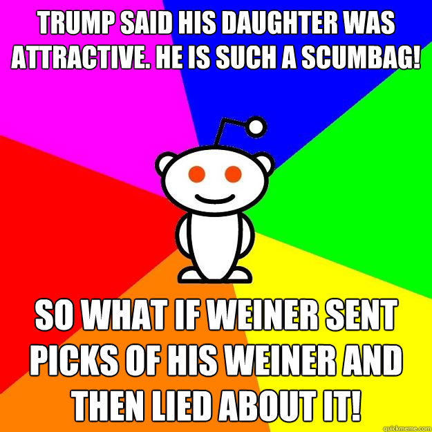 Trump said his daughter was attractive. He is such a scumbag! So what if Weiner sent picks of his weiner and then lied about it!  Reddit Alien