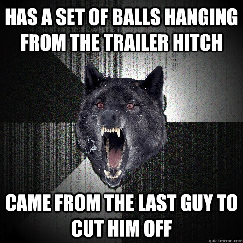 Has a set of balls hanging from the trailer hitch came from the last guy to cut him off  Insanity Wolf