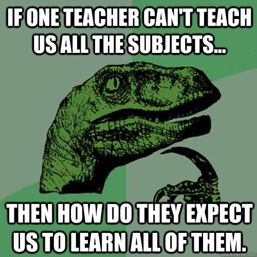 If one teacher can't teach us all the subjects... Then how do they expect us to learn all of them. - If one teacher can't teach us all the subjects... Then how do they expect us to learn all of them.  Philosoraptor