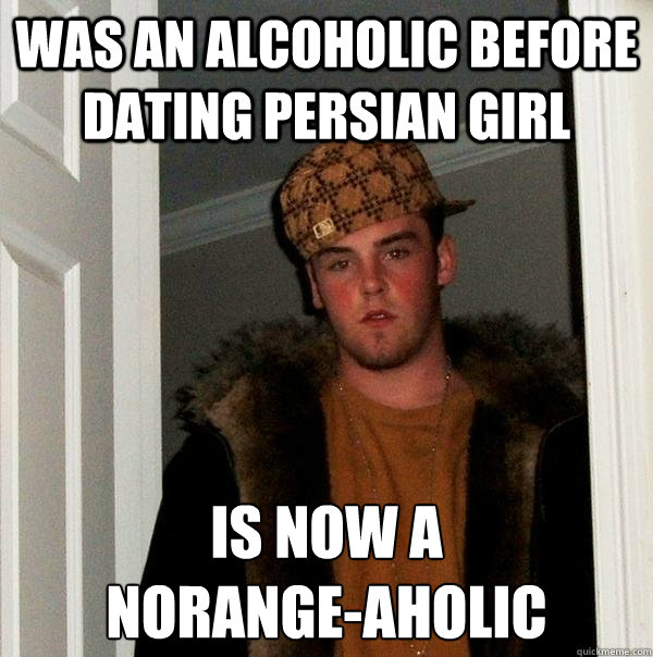 was an alcoholic before dating persian girl is now a 
norange-aholic  Scumbag Steve