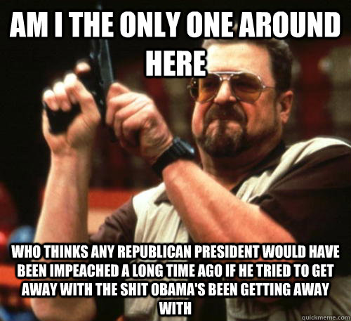 Am i the only one around here Who thinks any republican president would have been impeached a long time ago if he tried to get away with the shit Obama's been getting away with  Am I The Only One Around Here