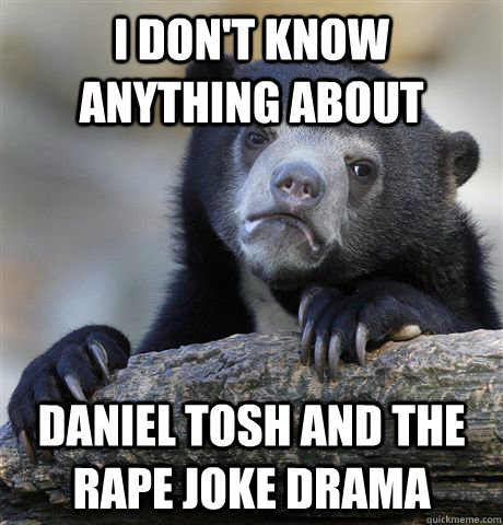 I don't know anything about Daniel tosh and the rape joke drama  Confession Bear