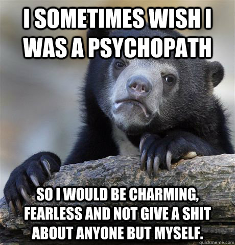 I sometimes wish I was a psychopath so I would be charming, fearless and not give a shit about anyone but myself.  Confession Bear