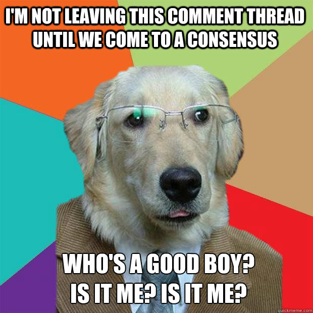 I'm not leaving this comment thread until we come to a consensus who's a good boy?
is it me? is it me?  Business Dog