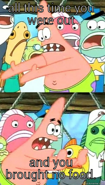 ALL THIS TIME YOU WERE OUT AND YOU BROUGHT NO FOOD. Push it somewhere else Patrick