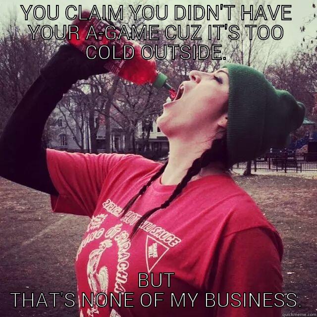 YOU CLAIM YOU DIDN'T HAVE YOUR A-GAME CUZ IT'S TOO COLD OUTSIDE. BUT THAT'S NONE OF MY BUSINESS. Misc