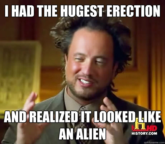 I HAD THE HUGEST ERECTION AND REALIZED IT LOOKED LIKE AN ALIEN    Ancient Aliens