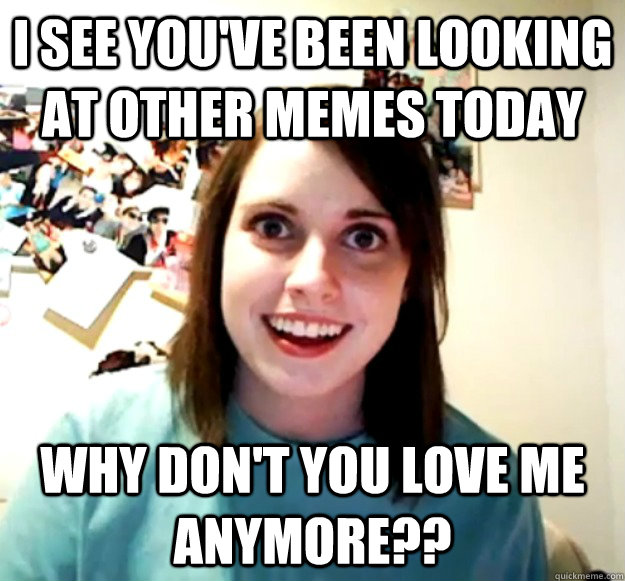 i see you've been looking at other memes today why don't you love me anymore??  Overly Attached Girlfriend