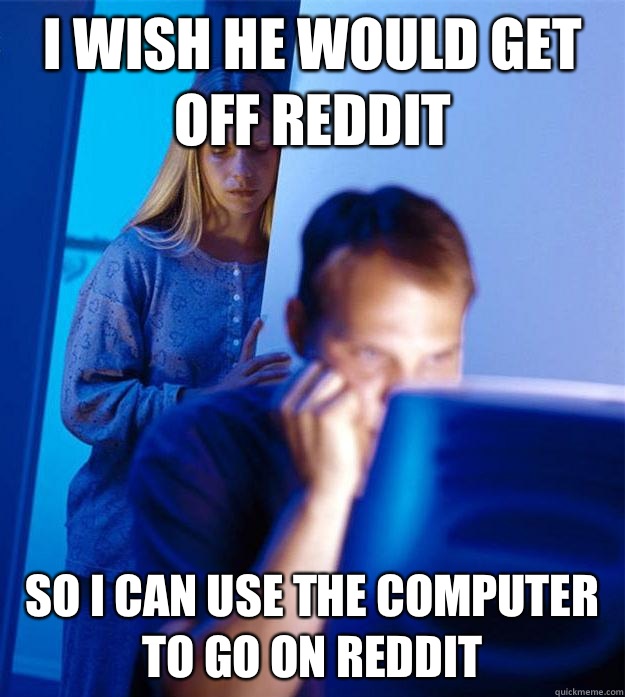 I wish he would get off reddit So I can use the computer to go on reddit - I wish he would get off reddit So I can use the computer to go on reddit  Redditors Wife