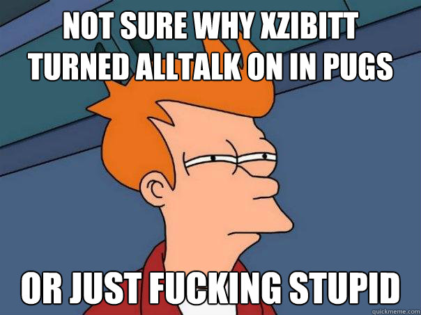 not sure why XZIBITT TURNED alltalk ON in pugs Or Just fucking stupid  Futurama Fry