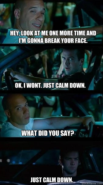 Hey, look at me one more time and I'm gonna break your face. OK, i wont. Just calm down. What did you say? Just calm down.  Fast and Furious