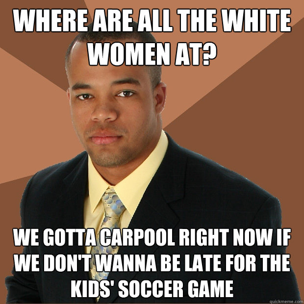 Where are all the white women at? We gotta carpool right now if we don't wanna be late for the kids' soccer game  Successful Black Man