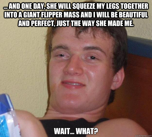 ... And one day, she will squeeze my legs together into a giant flipper mass and I will be beautiful and perfect, just the way she made me. Wait... what?  10 Guy