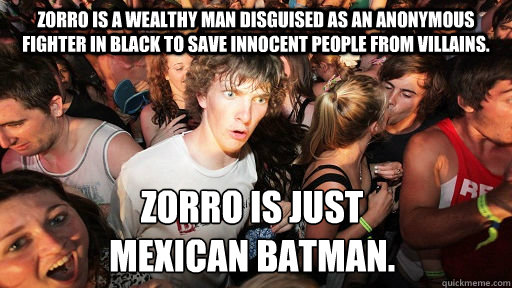 Zorro is a wealthy man disguised as an anonymous fighter in black to save innocent people from villains. Zorro is just 
Mexican Batman. - Zorro is a wealthy man disguised as an anonymous fighter in black to save innocent people from villains. Zorro is just 
Mexican Batman.  Sudden Clarity Clarence