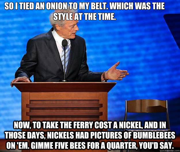 So I tied an onion to my belt. Which was the style at the time. Now, to take the ferry cost a nickel, and in those days, nickels had pictures of bumblebees on 'em. Gimme five bees for a quarter, you'd say.  Clint Eastwood