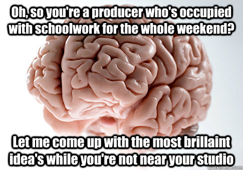 Oh, so you're a producer who's occupied with schoolwork for the whole weekend? Let me come up with the most brillaint idea's while you're not near your studio    Scumbag Brain