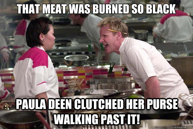 That meat was burned so black Paula Deen clutched her purse walking past it!  Chef Ramsay