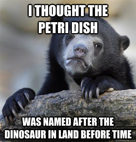 I thought the          petri dish  Was named after the dinosaur in land before time - I thought the          petri dish  Was named after the dinosaur in land before time  Confession Bear