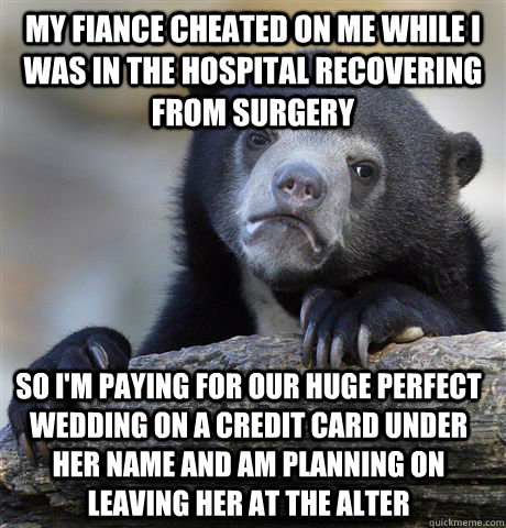 My fiance cheated on me while I was in the hospital recovering from surgery so i'm paying for our huge perfect wedding on a credit card under her name and am planning on leaving her at the alter  Confession Bear