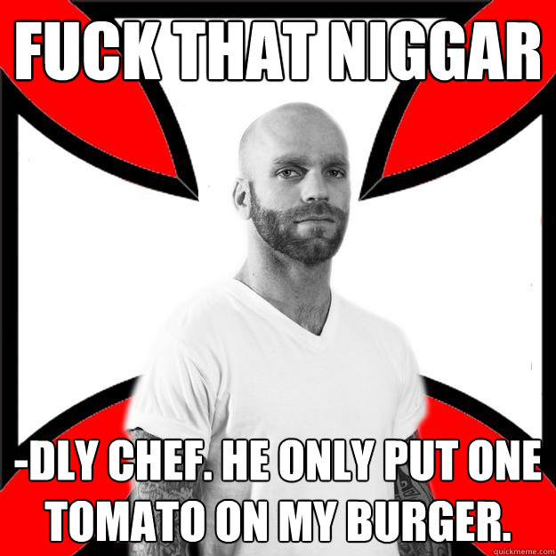 fuck that niggar -dly chef. he only put one tomato on my burger. - fuck that niggar -dly chef. he only put one tomato on my burger.  Skinhead with a Heart of Gold