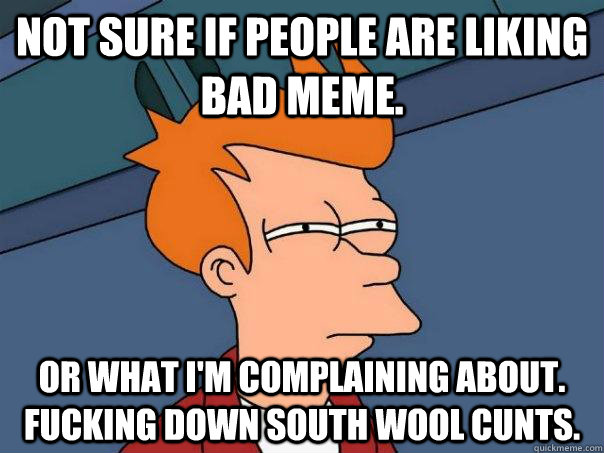 Not Sure if people are liking bad meme. or what I'm complaining about. Fucking down south wool cunts.  Futurama Fry