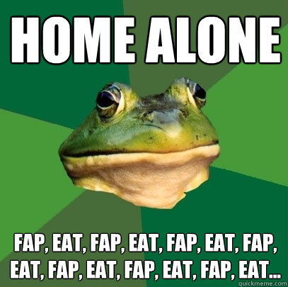 Home alone Fap, eat, Fap, eat, Fap, eat, Fap, eat, Fap, eat, Fap, eat, Fap, eat... - Home alone Fap, eat, Fap, eat, Fap, eat, Fap, eat, Fap, eat, Fap, eat, Fap, eat...  Foul Bachelor Frog