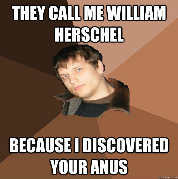 THEY CALL ME WILLIAM HERSCHEL  BECAUSE I DISCOVERED YOUR ANUS  