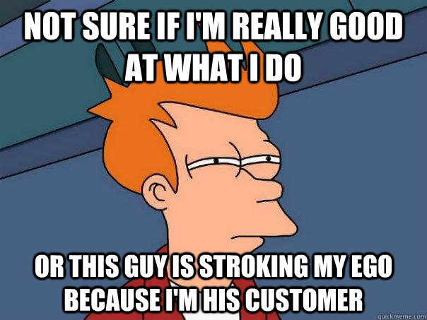 Not sure if I'm really good at what I do Or this guy is stroking my ego because i'm his customer  Futurama Fry