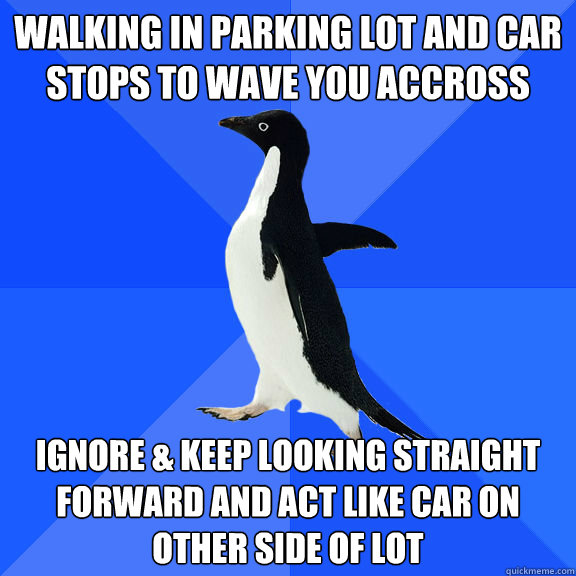 Walking in parking lot and car stops to wave you accross Ignore & keep looking straight forward and act like car on other side of lot  