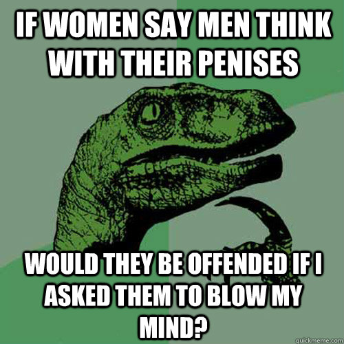 if women say men think with their penises would they be offended if i asked them to blow my mind? - if women say men think with their penises would they be offended if i asked them to blow my mind?  Philosoraptor