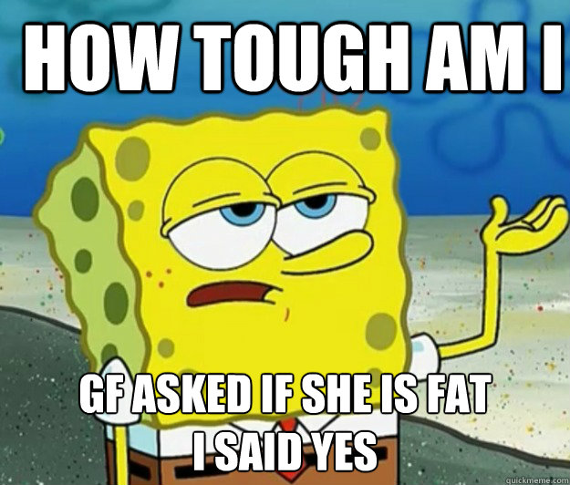 How tough am I GF asked if she is fat
I said yes  How tough am I