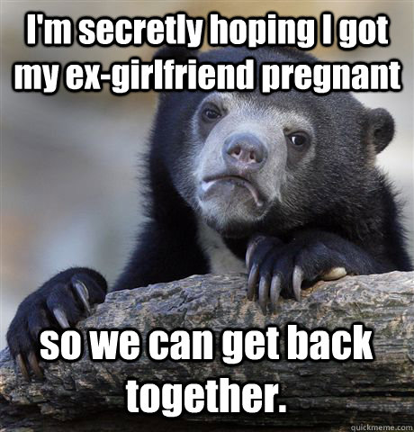 I'm secretly hoping I got my ex-girlfriend pregnant so we can get back together.  Confession Bear