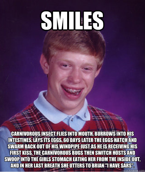 Smiles Carnivorous insect flies into mouth, burrows into his intestines, lays its eggs, 60 days later the eggs hatch and swarm back out of his windpipe just as he is receiving his first kiss, the carnivorous bugs then switch hosts and swoop into the girls  Bad Luck Brian