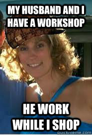 My husband and I have a workshop He work while I shop  Scumbag Wife