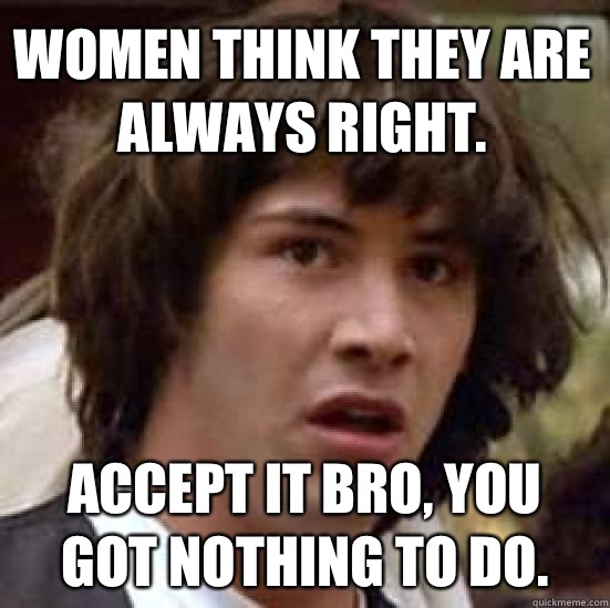 Women think they are always right. Accept it bro, you got nothing to do.  conspiracy keanu