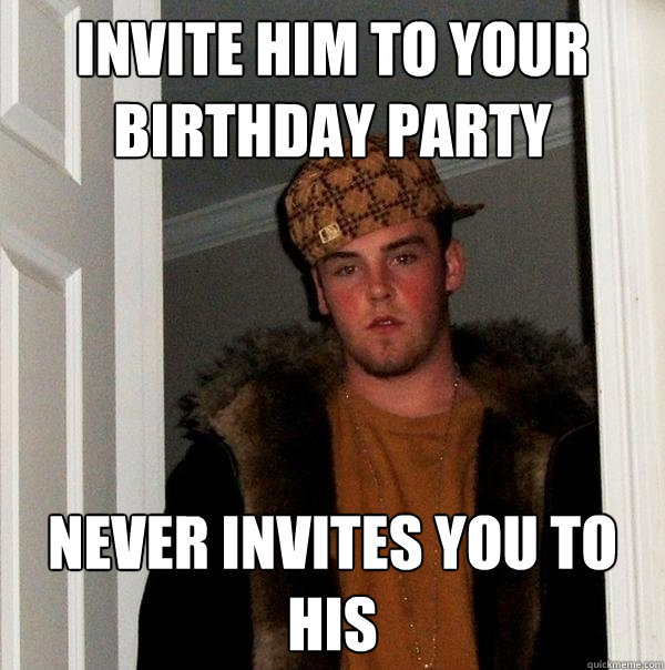 Invite him to your Birthday Party Never invites you to his  Scumbag Steve