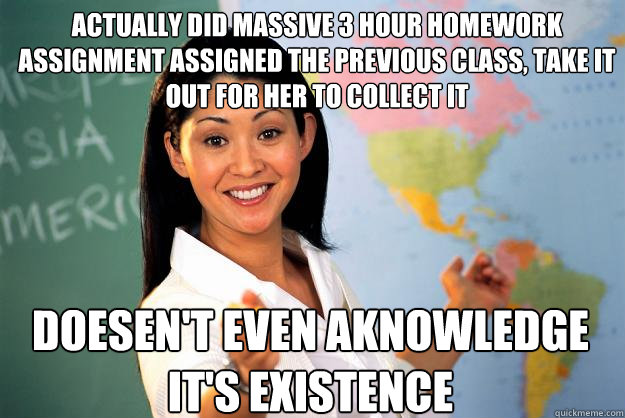 Actually did massive 3 hour homework assignment assigned the previous class, take it out for her to collect it Doesen't even aknowledge it's existence - Actually did massive 3 hour homework assignment assigned the previous class, take it out for her to collect it Doesen't even aknowledge it's existence  Unhelpful High School Teacher