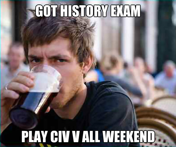 Got history exam Play civ V all weekend  Lazy College Senior