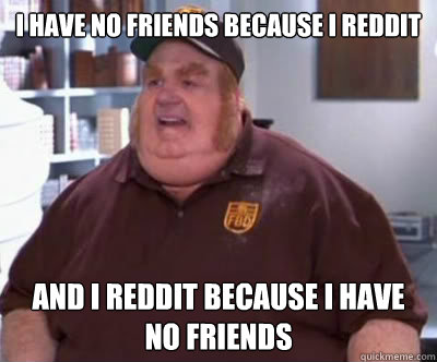 I have no friends because I reddit and I Reddit because I have no friends  Fat Bastard