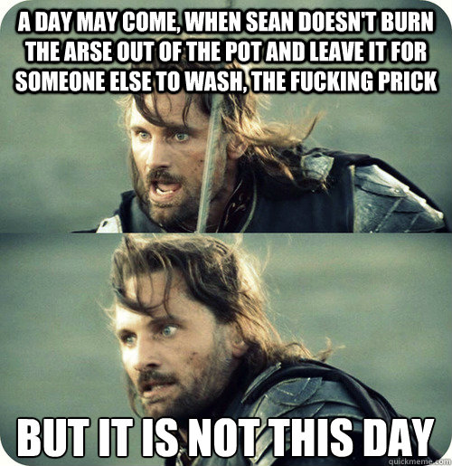 a day may come, when sean doesn't burn the arse out of the pot and leave it for someone else to wash, the fucking prick but it is not this day - a day may come, when sean doesn't burn the arse out of the pot and leave it for someone else to wash, the fucking prick but it is not this day  Aragorn Inspirational Speech