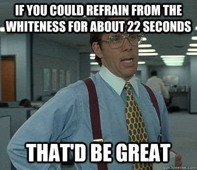 if you could refrain from the whiteness for about 22 seconds that'd be great  Bill lumberg