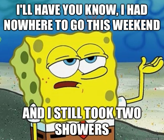 I'll have you know, I had nowhere to go this weekend And I still took two showers  Tough Spongebob