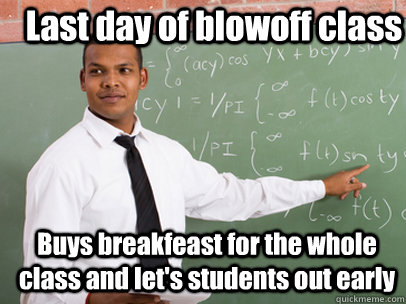 Last day of blowoff class Buys breakfeast for the whole class and let's students out early  Good Guy Teacher