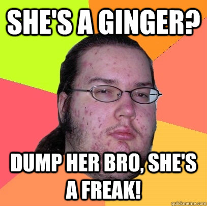 She's a ginger? Dump her bro, she's a freak!  Butthurt Dweller