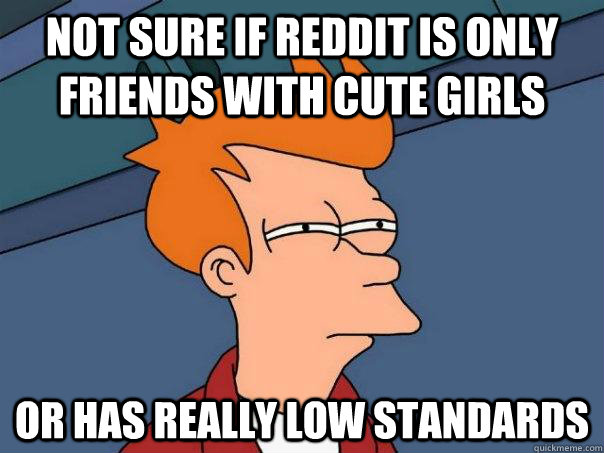 not sure if reddit is only friends with cute girls or has really low standards - not sure if reddit is only friends with cute girls or has really low standards  Futurama Fry