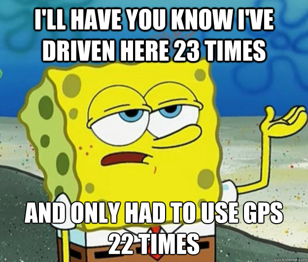 I'll have you know I've driven here 23 times And only had to use GPS 
22 times - I'll have you know I've driven here 23 times And only had to use GPS 
22 times  Tough Spongebob