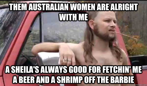 Them Australian women are alright with me A Sheila's always good for fetchin' me a beer and a shrimp off the barbie  Almost Politically Correct Redneck